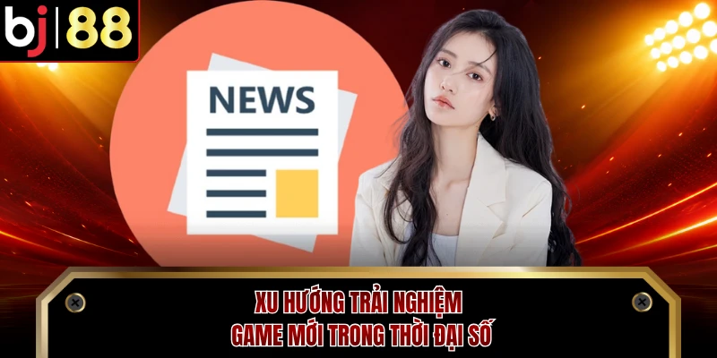 Xu hướng trải nghiệm game mới trong thời đại số